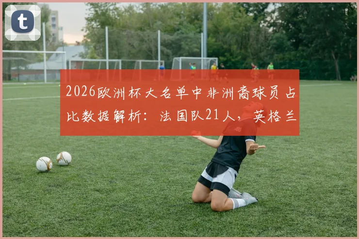 2026欧洲杯大名单中非洲裔球员占比数据解析：法国队21人，英格兰队15人背后的多元足球文化探讨