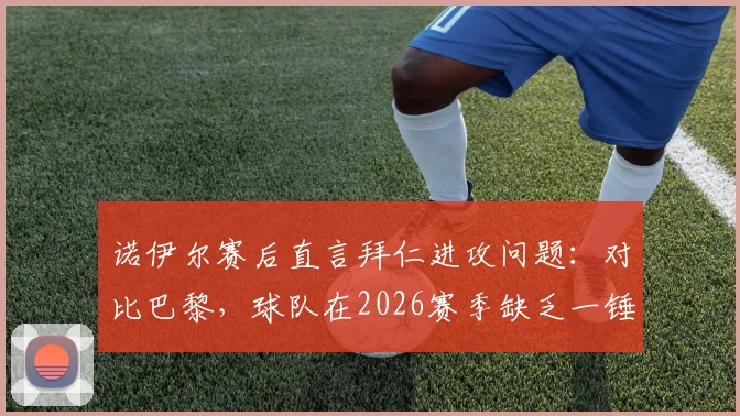 诺伊尔赛后直言拜仁进攻问题：对比巴黎，球队在2026赛季缺乏一锤定音的关键能力