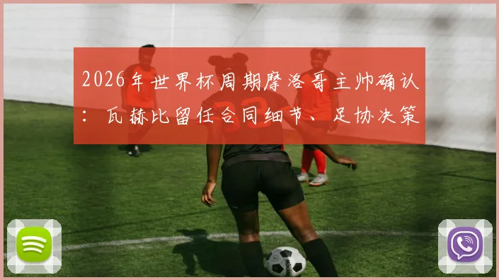 2026年世界杯周期摩洛哥主帅确认:瓦赫比留任合同细节、足协决策原因及球队未来计划解读