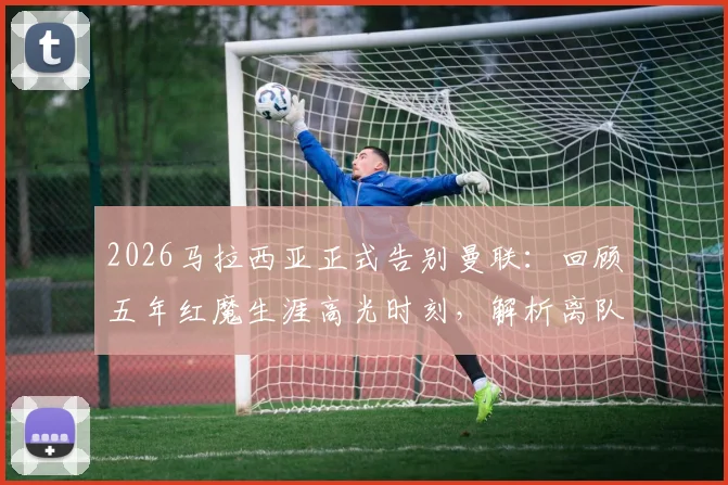 2026马拉西亚正式告别曼联：回顾五年红魔生涯高光时刻，解析离队真实原因及未来去向