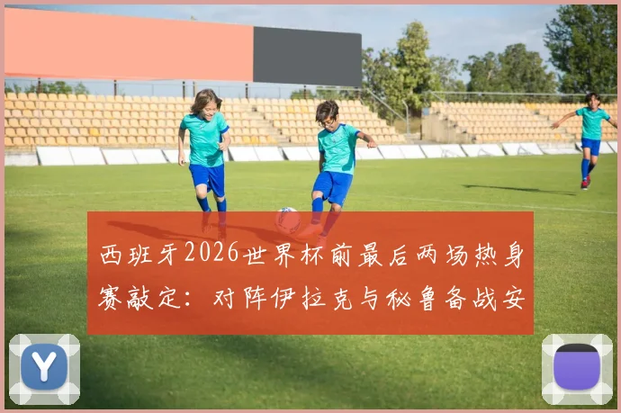 西班牙2026世界杯前最后两场热身赛敲定:对阵伊拉克与秘鲁备战安排与关键看点解读
