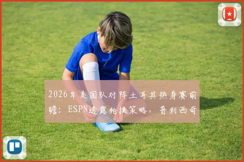 2026年美国队对阵土耳其热身赛前瞻:ESPN透露轮换策略,普利西奇或替补登场寻找最佳状态