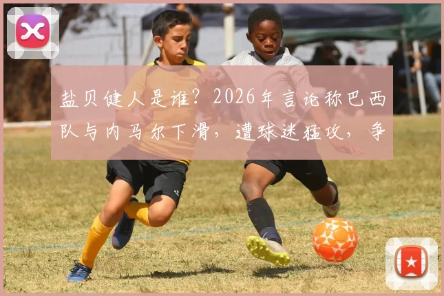 盐贝健人是谁？2026年言论称巴西队与内马尔下滑，遭球迷猛攻，争议背后有何隐情
