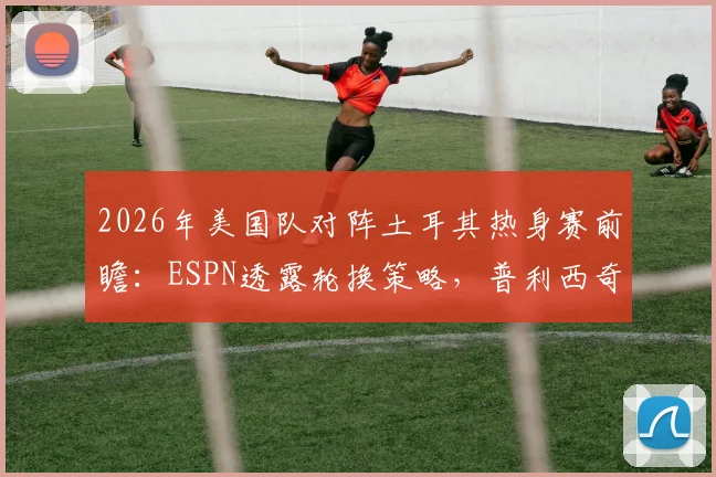 2026年美国队对阵土耳其热身赛前瞻：ESPN透露轮换策略，普利西奇或替补登场寻找最佳状态
