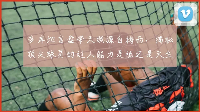 多库坦言盘带天赋源自梅西，揭秘顶尖球员的过人能力是练还是天生的？