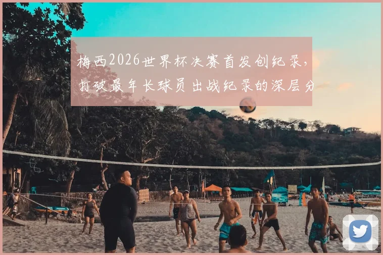 梅西2026世界杯决赛首发创纪录，打破最年长球员出战纪录的深层分析