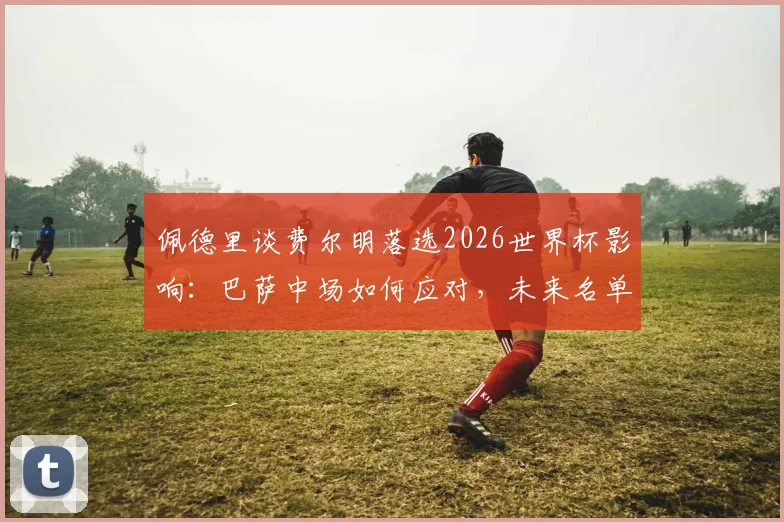 佩德里谈费尔明落选2026世界杯影响：巴萨中场如何应对，未来名单预测分析