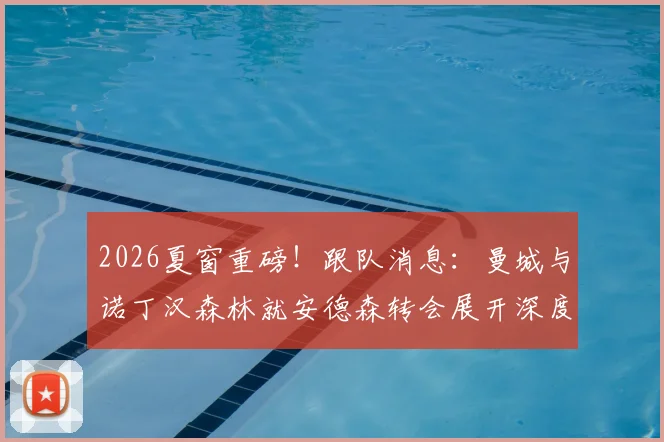 2026夏窗重磅！跟队消息：曼城与诺丁汉森林就安德森转会展开深度谈判，蓝月亮阵容重组信号明确