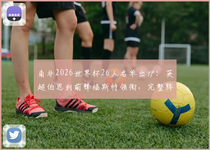南非2026世界杯26人名单出炉:英超伯恩利前锋福斯特领衔,完整阵容及战术看点分析