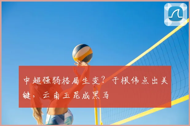 中超强弱格局生变?于根伟点出关键,云南玉昆成黑马