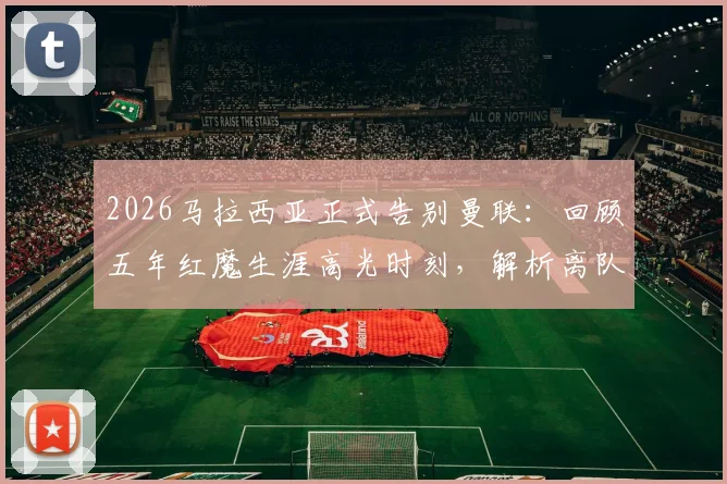 2026马拉西亚正式告别曼联:回顾五年红魔生涯高光时刻,解析离队真实原因及未来去向