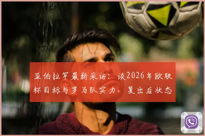 亚伯拉罕最新采访：谈2026年欧联杯目标与罗马队实力，复出后状态成关键