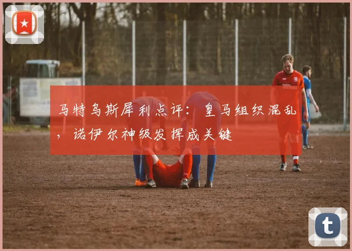 马特乌斯犀利点评:皇马组织混乱,诺伊尔神级发挥成关键